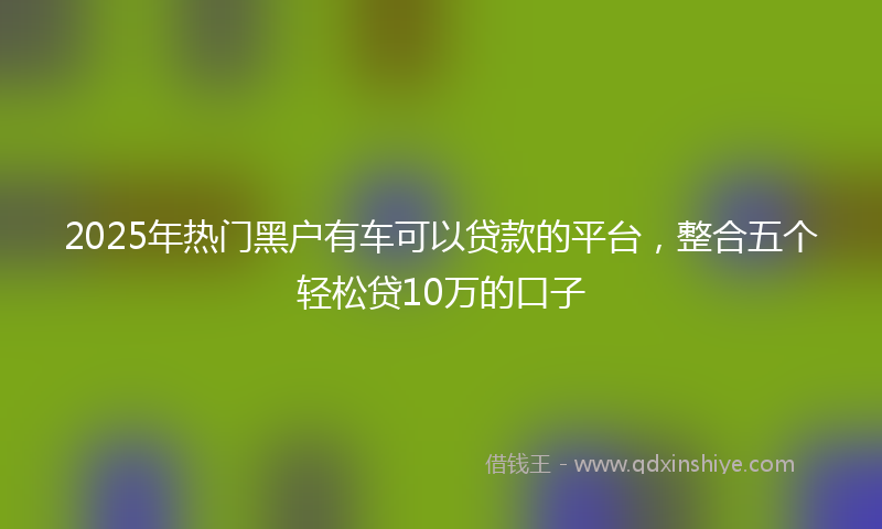 2025年热门黑户有车可以贷款的平台，整合五个轻松贷10万的口子