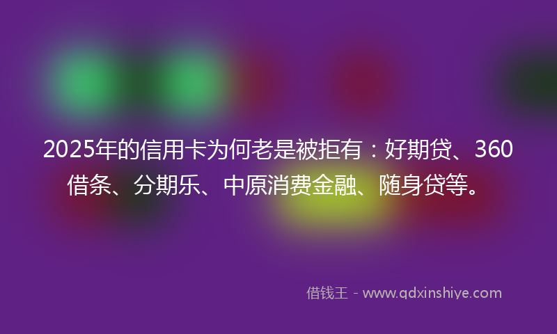 2025年的信用卡为何老是被拒有：好期贷、360借条、分期乐、中原消费金融、随身贷等。
