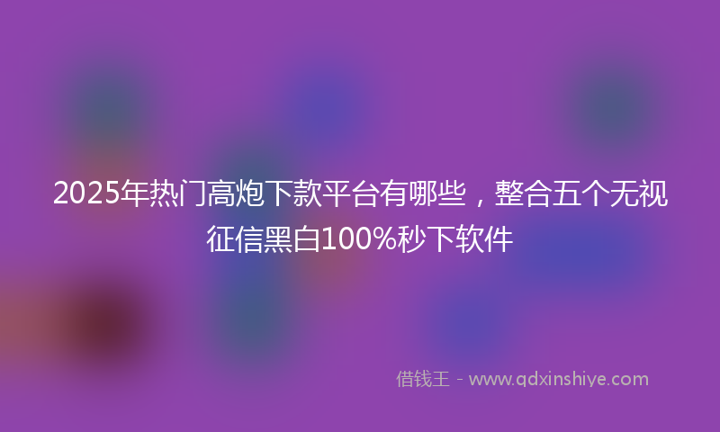 2025年热门高炮下款平台有哪些，整合五个无视征信黑白100%秒下软件