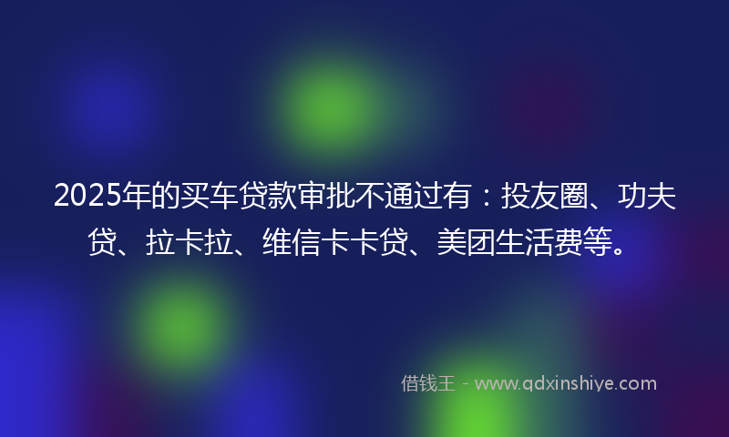 2025年的买车贷款审批不通过有：投友圈、功夫贷、拉卡拉、维信卡卡贷、美团生活费等。