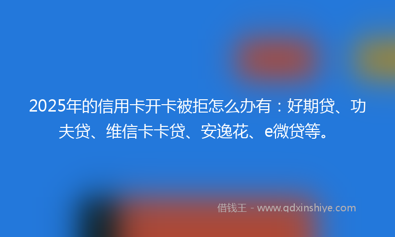 2025年的信用卡开卡被拒怎么办有：好期贷、功夫贷、维信卡卡贷、安逸花、e微贷等。