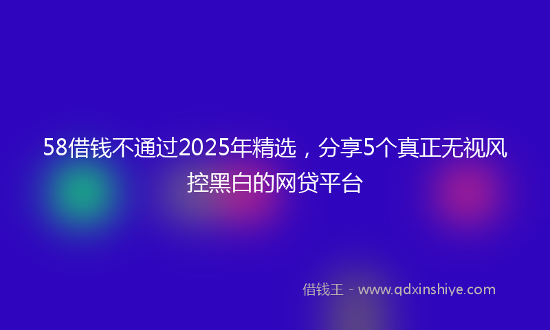 58借钱不通过2025年精选，分享5个真正无视风控黑白的网贷平台