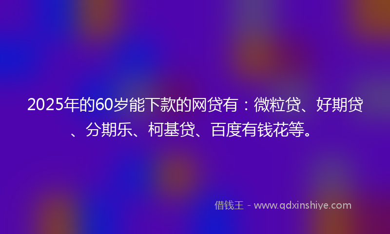 2025年的60岁能下款的网贷有：微粒贷、好期贷、分期乐、柯基贷、百度有钱花等。