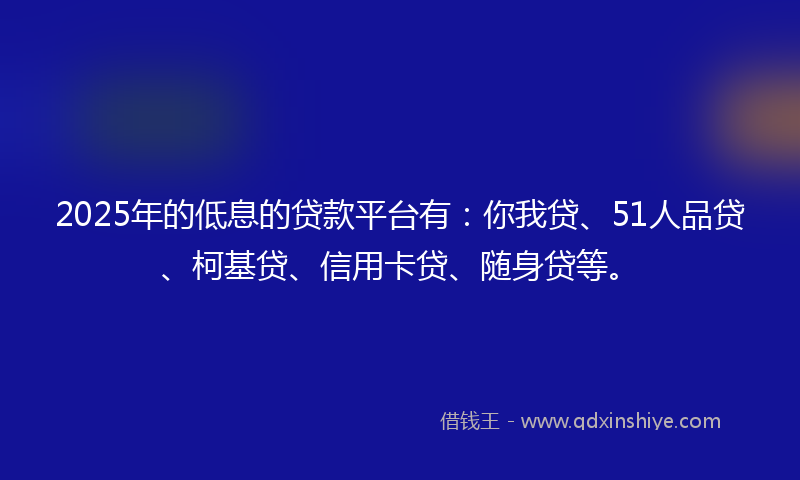 2025年的低息的贷款平台有：你我贷、51人品贷、柯基贷、信用卡贷、随身贷等。