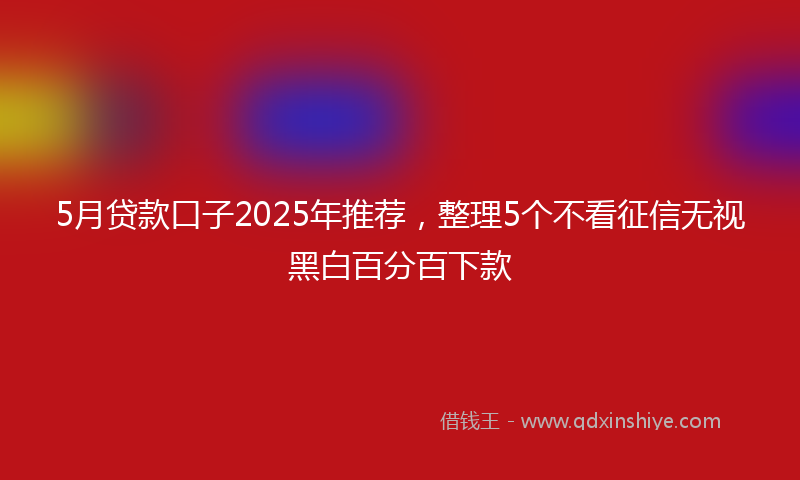 5月贷款口子2025年推荐，整理5个不看征信无视黑白百分百下款