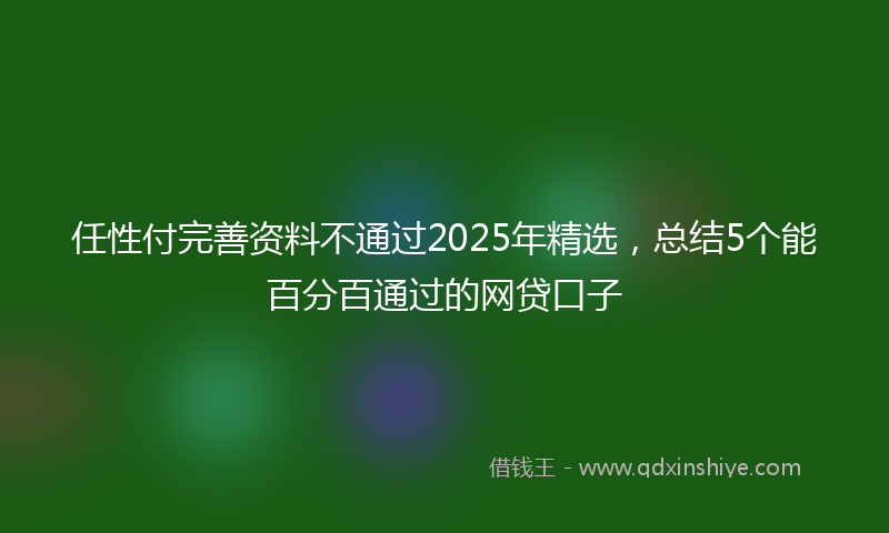 任性付完善资料不通过2025年精选，总结5个能百分百通过的网贷口子
