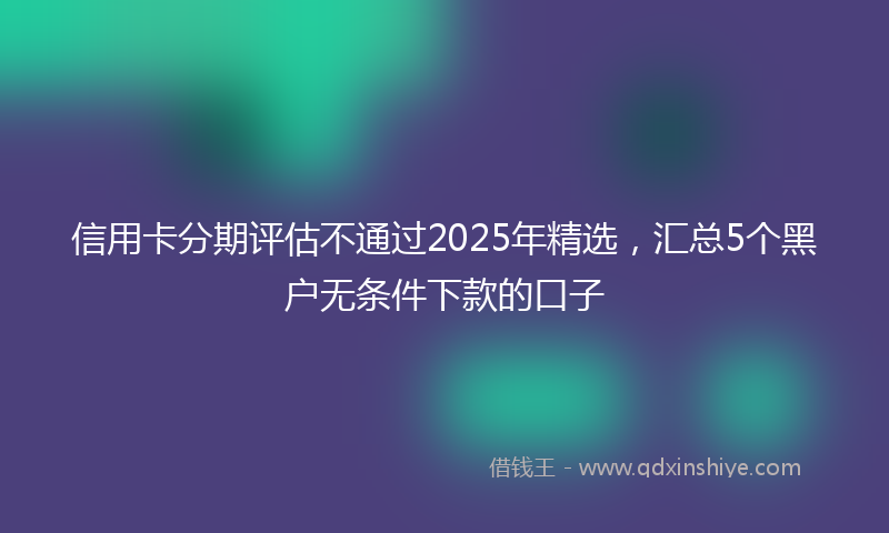 信用卡分期评估不通过2025年精选,汇总5个黑户无条件下款的口子