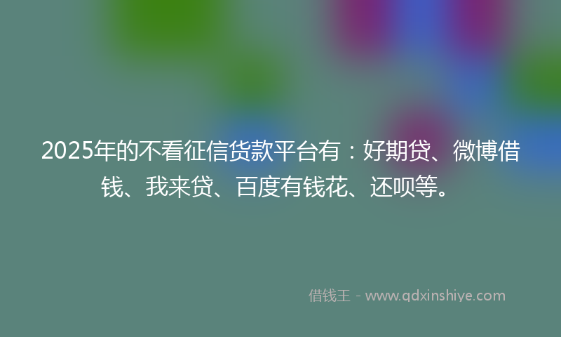 2025年的不看征信货款平台有：好期贷、微博借钱、我来贷、百度有钱花、还呗等。