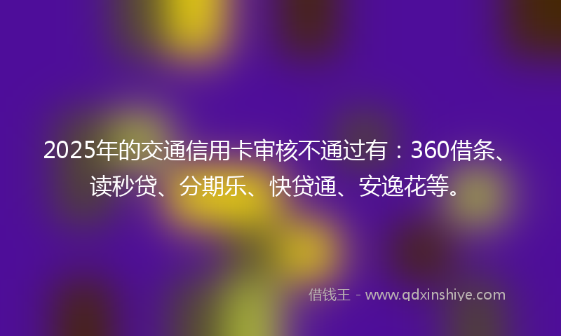 2025年的交通信用卡审核不通过有：360借条、读秒贷、分期乐、快贷通、安逸花等。