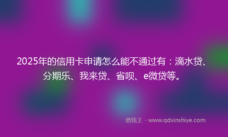 2025年的信用卡申请怎么能不通过有：滴水贷、分期乐、我来贷、省呗、e微贷等。