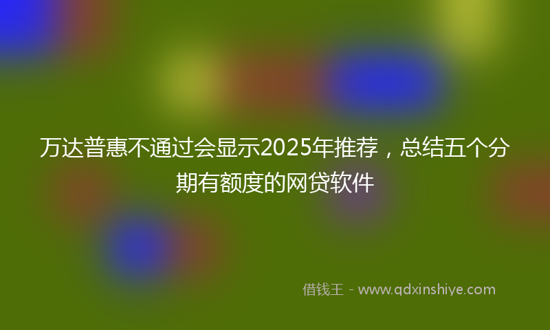 万达普惠不通过会显示2025年推荐，总结五个分期有额度的网贷软件