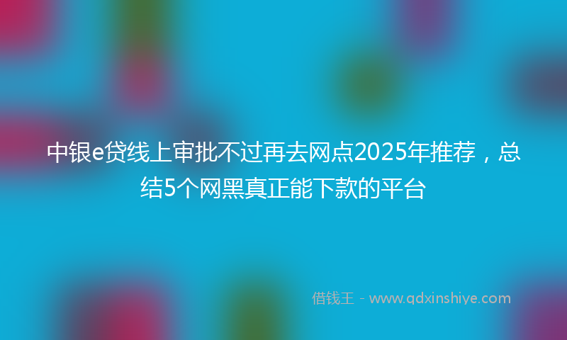 中银e贷线上审批不过再去网点2025年推荐，总结5个网黑真正能下款的平台