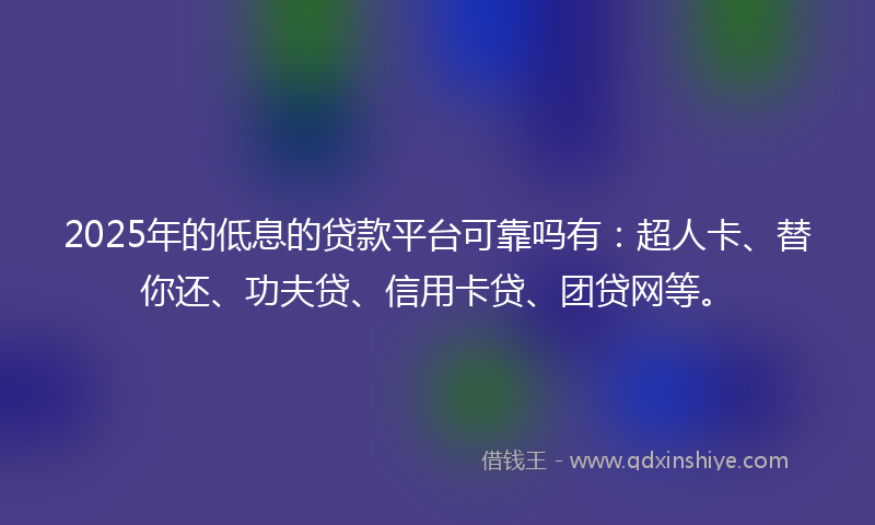 2025年的低息的贷款平台可靠吗有：超人卡、替你还、功夫贷、信用卡贷、团贷网等。