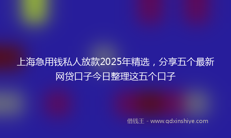 上海急用钱私人放款2025年精选，分享五个最新网贷口子今日整理这五个口子