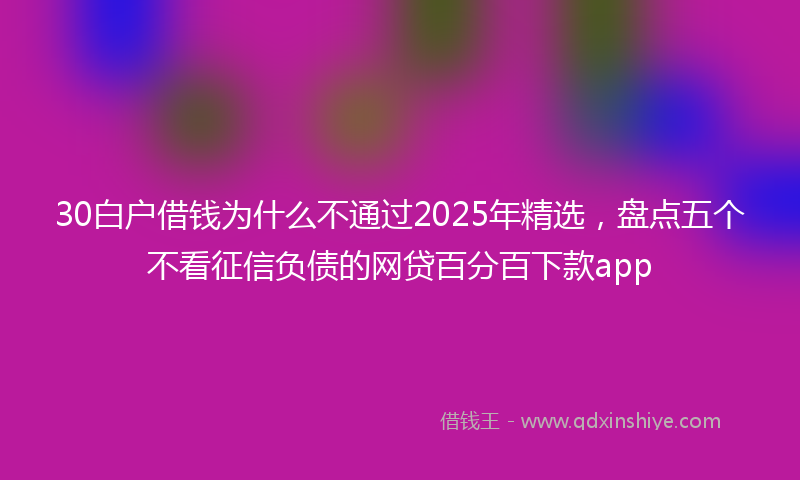 30白户借钱为什么不通过2025年精选，盘点五个不看征信负债的网贷百分百下款app