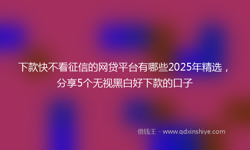 下款快不看征信的网贷平台有哪些2025年精选，分享5个无视黑白好下款的口子
