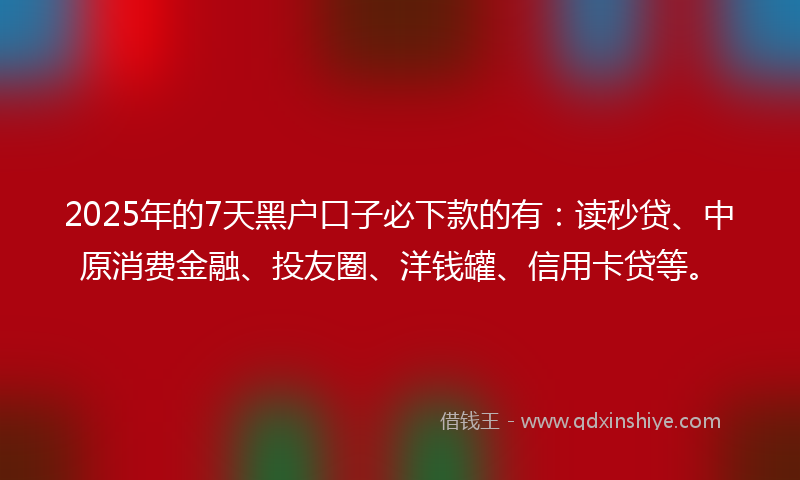 2025年的7天黑户口子必下款的有：读秒贷、中原消费金融、投友圈、洋钱罐、信用卡贷等。