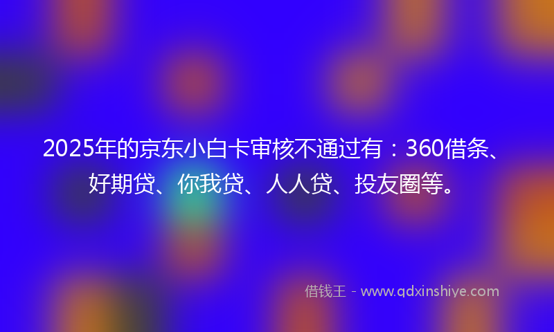 2025年的京东小白卡审核不通过有：360借条、好期贷、你我贷、人人贷、投友圈等。