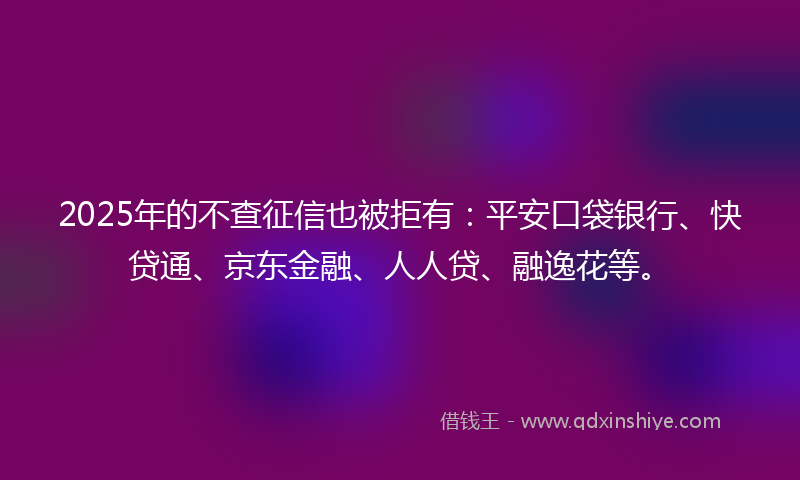 2025年的不查征信也被拒有：平安口袋银行、快贷通、京东金融、人人贷、融逸花等。