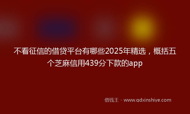 不看征信的借贷平台有哪些2025年精选，概括五个芝麻信用439分下款的app