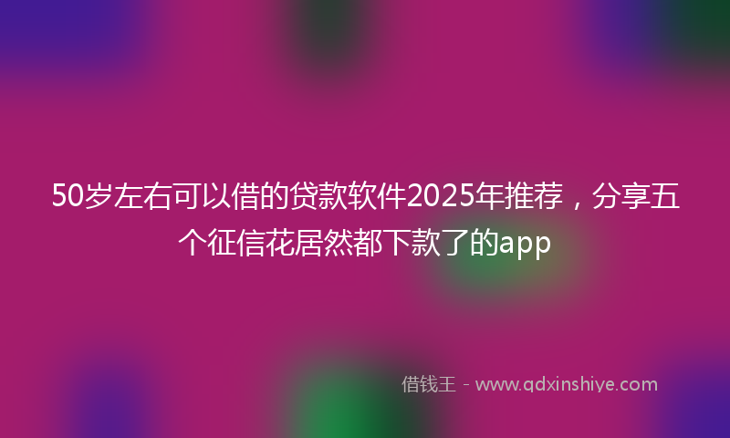 50岁左右可以借的贷款软件2025年推荐，分享五个征信花居然都下款了的app