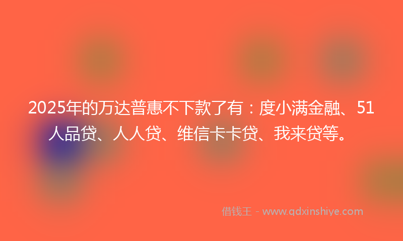 2025年的万达普惠不下款了有：度小满金融、51人品贷、人人贷、维信卡卡贷、我来贷等。