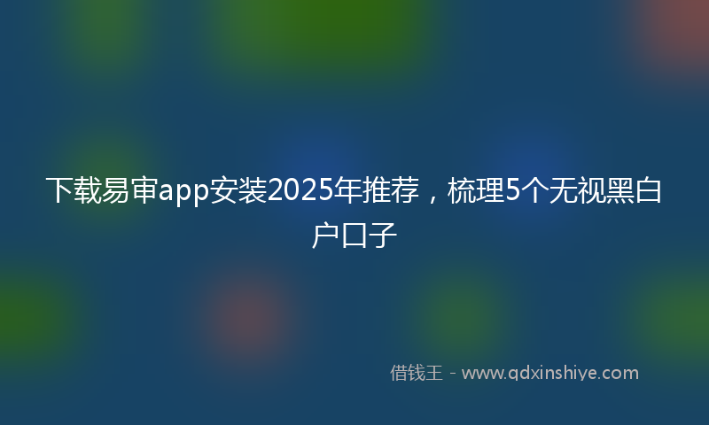 下载易审app安装2025年推荐，梳理5个无视黑白户口子