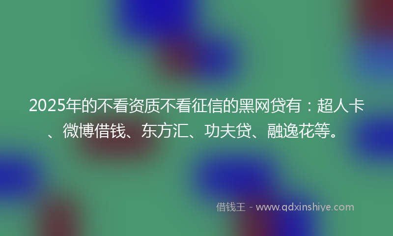 2025年的不看资质不看征信的黑网贷有：超人卡、微博借钱、东方汇、功夫贷、融逸花等。