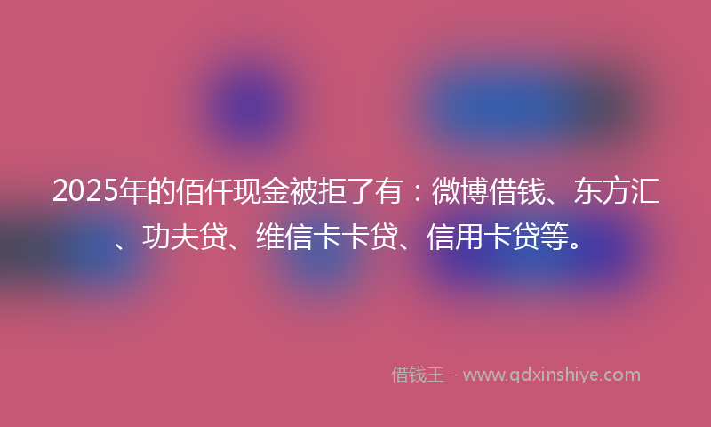 2025年的佰仟现金被拒了有：微博借钱、东方汇、功夫贷、维信卡卡贷、信用卡贷等。