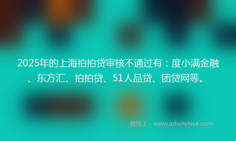 2025年的上海拍拍贷审核不通过有：度小满金融、东方汇、拍拍贷、51人品贷、团贷网等。