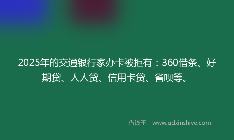 2025年的交通银行家办卡被拒有：360借条、好期贷、人人贷、信用卡贷、省呗等。