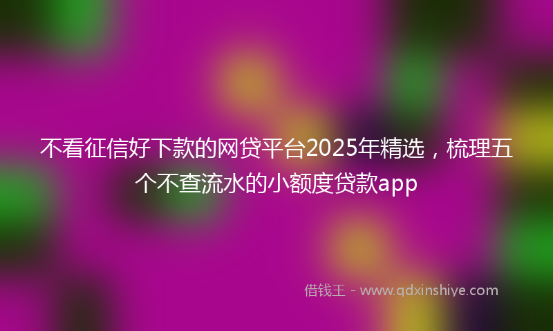 不看征信好下款的网贷平台2025年精选，梳理五个不查流水的小额度贷款app