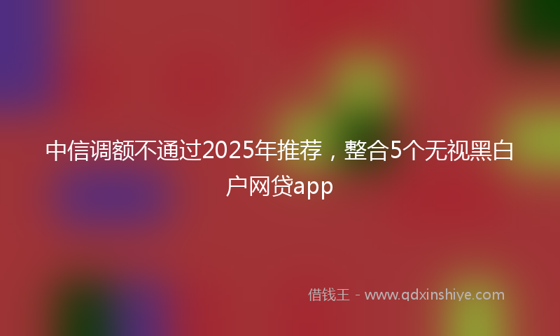 中信调额不通过2025年推荐，整合5个无视黑白户网贷app
