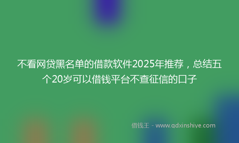 不看网贷黑名单的借款软件2025年推荐，总结五个20岁可以借钱平台不查征信的口子