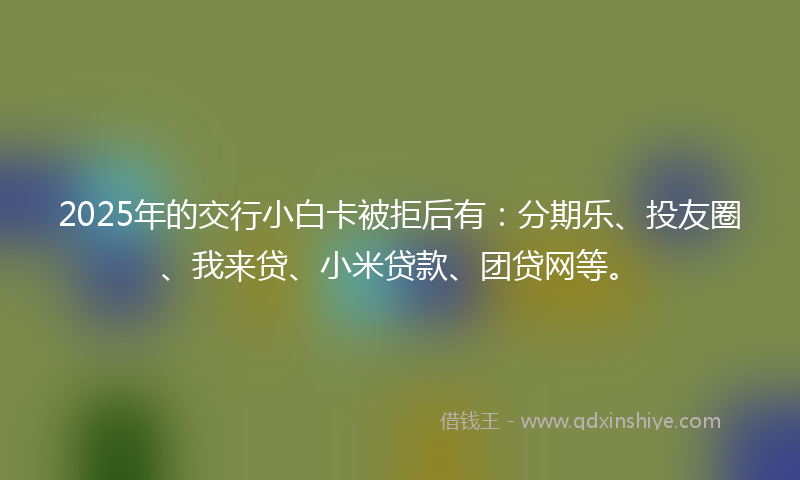 2025年的交行小白卡被拒后有：分期乐、投友圈、我来贷、小米贷款、团贷网等。