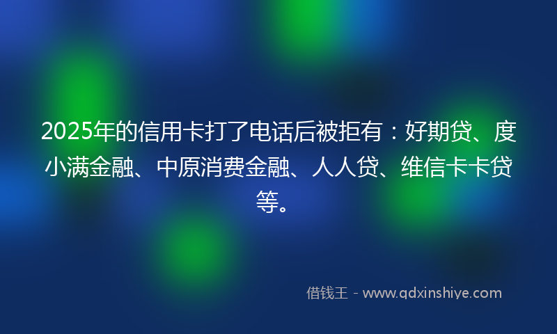 2025年的信用卡打了电话后被拒有：好期贷、度小满金融、中原消费金融、人人贷、维信卡卡贷等。