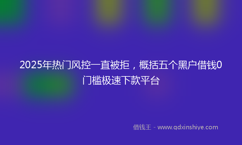 2025年热门风控一直被拒，概括五个黑户借钱0门槛极速下款平台