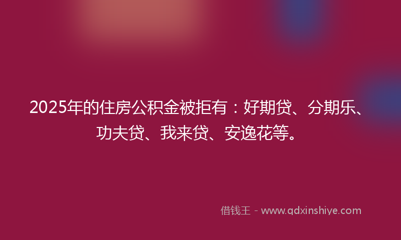 2025年的住房公积金被拒有：好期贷、分期乐、功夫贷、我来贷、安逸花等。