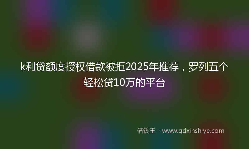 k利贷额度授权借款被拒2025年推荐，罗列五个轻松贷10万的平台
