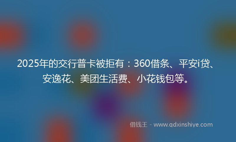 2025年的交行普卡被拒有：360借条、平安i贷、安逸花、美团生活费、小花钱包等。