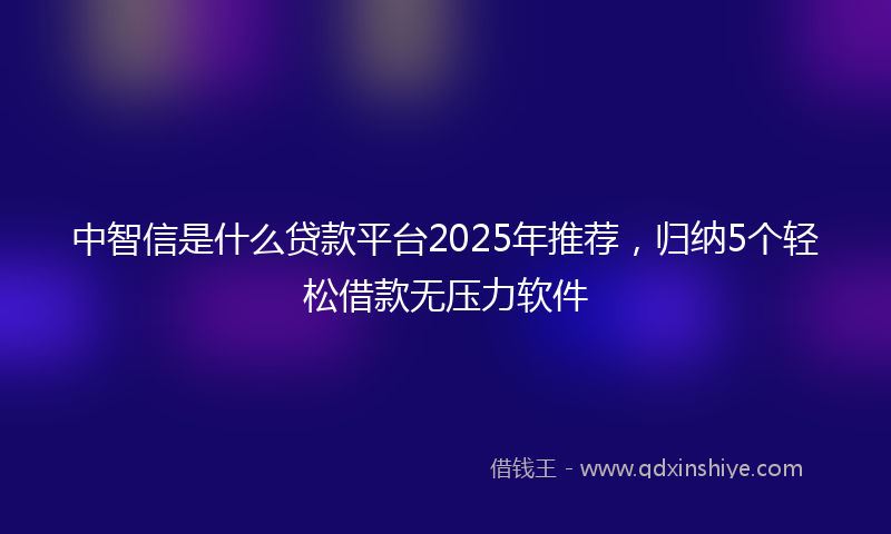 中智信是什么贷款平台2025年推荐，归纳5个轻松借款无压力软件