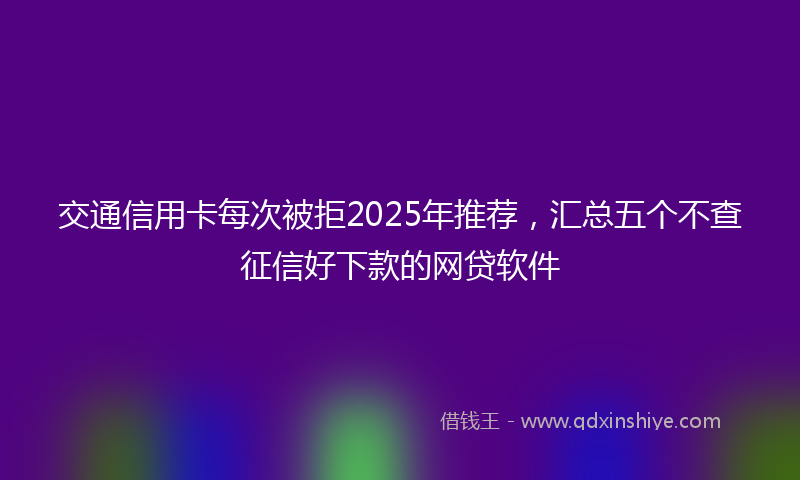 交通信用卡每次被拒2025年推荐，汇总五个不查征信好下款的网贷软件