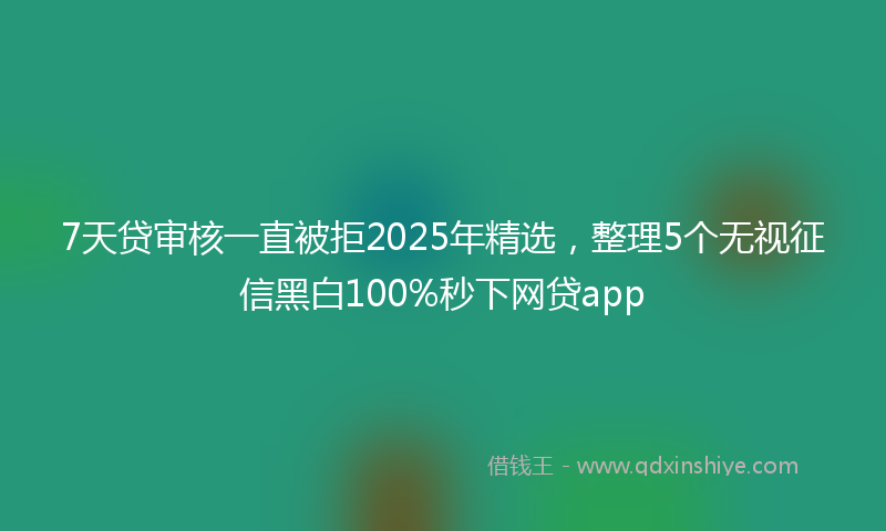 7天贷审核一直被拒2025年精选，整理5个无视征信黑白100%秒下网贷app