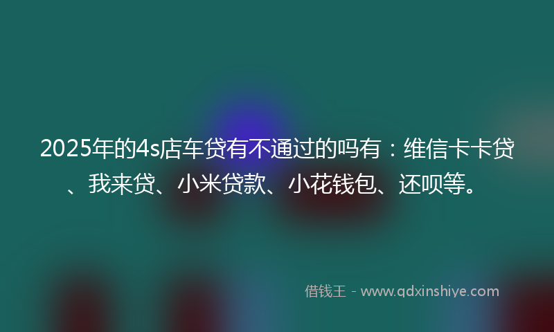 2025年的4s店车贷有不通过的吗有：维信卡卡贷、我来贷、小米贷款、小花钱包、还呗等。