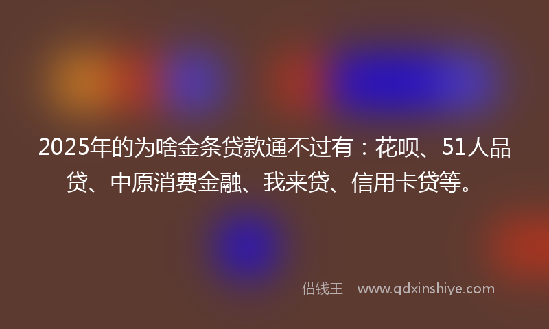 2025年的为啥金条贷款通不过有：花呗、51人品贷、中原消费金融、我来贷、信用卡贷等。