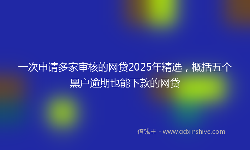 一次申请多家审核的网贷2025年精选，概括五个黑户逾期也能下款的网贷