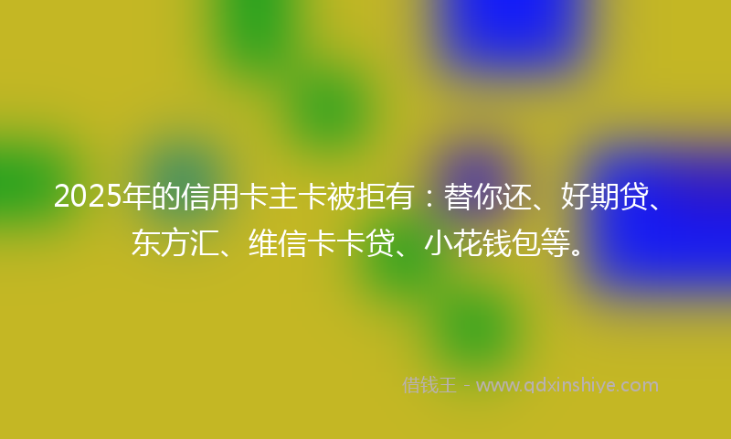 2025年的信用卡主卡被拒有：替你还、好期贷、东方汇、维信卡卡贷、小花钱包等。