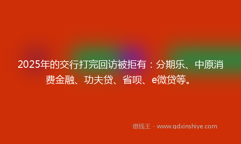 2025年的交行打完回访被拒有：分期乐、中原消费金融、功夫贷、省呗、e微贷等。