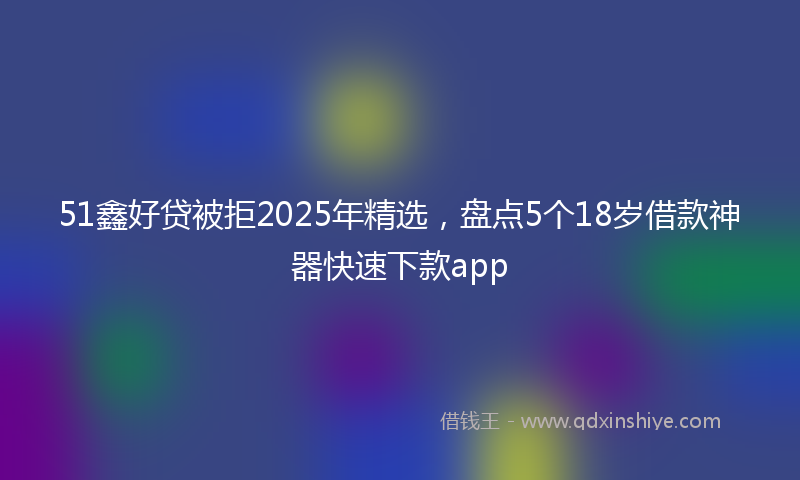51鑫好贷被拒2025年精选，盘点5个18岁借款神器快速下款app