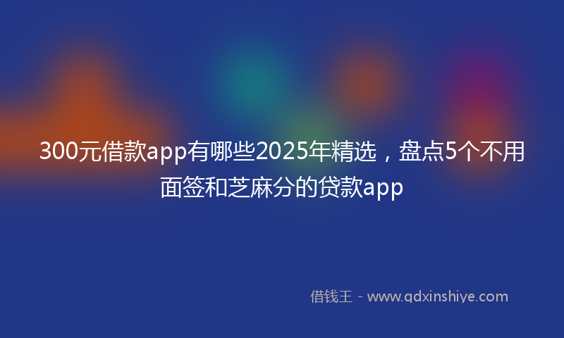 300元借款app有哪些2025年精选，盘点5个不用面签和芝麻分的贷款app